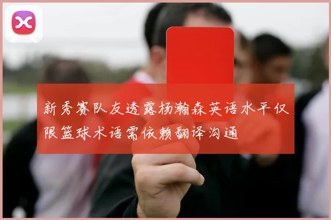 新秀赛队友透露杨瀚森英语水平仅限篮球术语需依赖翻译沟通